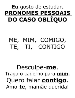 Eu gosto de estudar.
PRONOMES PESSOAIS
DO CASO OBLÍQUO
ME, MIM, COMIGO,
TE, TI, CONTIGO
Desculpe-me.
Traga o caderno para mim.
Quero falar contigo.
Amo-te, mamãe querida!
 