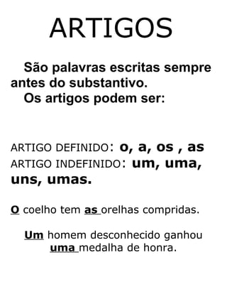 ARTIGOS
São palavras escritas sempre
antes do substantivo.
Os artigos podem ser:
ARTIGO DEFINIDO: o, a, os , as
ARTIGO INDEFINIDO: um, uma,
uns, umas.
O coelho tem as orelhas compridas.
Um homem desconhecido ganhou
uma medalha de honra.
 