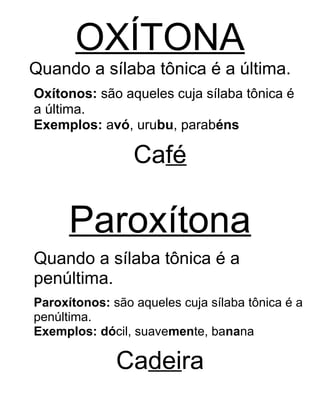 OXÍTONA
Quando a sílaba tônica é a última.
Oxítonos: são aqueles cuja sílaba tônica é
a última.
Exemplos: avó, urubu, parabéns
Café
Paroxítona
Quando a sílaba tônica é a
penúltima.
Paroxítonos: são aqueles cuja sílaba tônica é a
penúltima.
Exemplos: dócil, suavemente, banana
Cadeira
 
