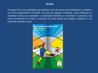 Brasília
A imagem faz uma estilização da Catedral, uma das obras que simbolizam a cidade e
um ícone arquitetônico mundial. As cores do jogador chutando a bola reforçam as
múltiplas etnias que compõem a sociedade brasileira e remontam à presença dos
cinco continentes na Copa. O amarelo no lado direito da imagem simboliza o sol
nascente sempre a leste.
 