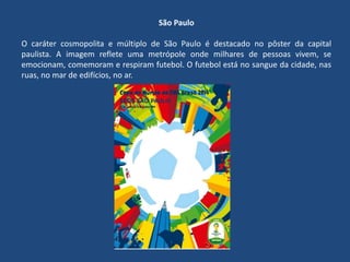 São Paulo
O caráter cosmopolita e múltiplo de São Paulo é destacado no pôster da capital
paulista. A imagem reflete uma metrópole onde milhares de pessoas vivem, se
emocionam, comemoram e respiram futebol. O futebol está no sangue da cidade, nas
ruas, no mar de edifícios, no ar.
 