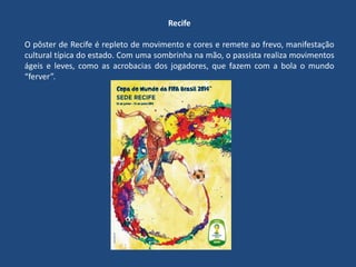 Recife
O pôster de Recife é repleto de movimento e cores e remete ao frevo, manifestação
cultural típica do estado. Com uma sombrinha na mão, o passista realiza movimentos
ágeis e leves, como as acrobacias dos jogadores, que fazem com a bola o mundo
“ferver”.
 