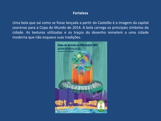 Fortaleza
Uma bola que sai como se fosse lançada a partir do Castelão é a imagem da capital
cearense para a Copa do Mundo de 2014. A bola carrega os principais símbolos da
cidade. As texturas utilizadas e os traços do desenho remetem a uma cidade
moderna que não esquece suas tradições.
 