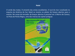 Natal
O verde das matas. O amarelo das areias escaldantes. O azul do mar. Localizada na
esquina da América do Sul, Natal se mostra no pôster de braços abertos para o
evento. No corpo do torcedor de braços abertos é possível ver o Morro do Careca,
na Praia de Ponta Negra, uma das marcas da capital potiguar.
 