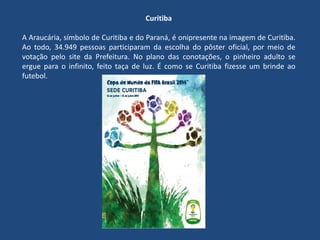 Curitiba
A Araucária, símbolo de Curitiba e do Paraná, é onipresente na imagem de Curitiba.
Ao todo, 34.949 pessoas participaram da escolha do pôster oficial, por meio de
votação pelo site da Prefeitura. No plano das conotações, o pinheiro adulto se
ergue para o infinito, feito taça de luz. É como se Curitiba fizesse um brinde ao
futebol.
 