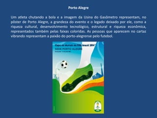 Porto Alegre
Um atleta chutando a bola e a imagem da Usina do Gasômetro representam, no
pôster de Porto Alegre, a grandeza do evento e o legado deixado por ele, como a
riqueza cultural, desenvolvimento tecnológico, estrutural e riqueza econômica,
representados também pelas faixas coloridas. As pessoas que aparecem no cartaz
vibrando representam a paixão do porto-alegrense pelo futebol.
 