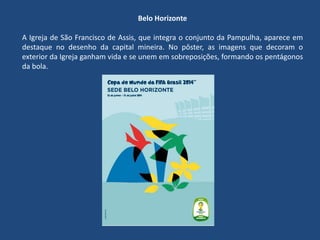 Belo Horizonte
A Igreja de São Francisco de Assis, que integra o conjunto da Pampulha, aparece em
destaque no desenho da capital mineira. No pôster, as imagens que decoram o
exterior da Igreja ganham vida e se unem em sobreposições, formando os pentágonos
da bola.
 