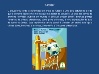 Salvador
O Elevador Lacerda transformado em trave de futebol e uma bola estufando a rede
que o envolve aparecem em destaque no pôster de Salvador. Do alto das torres do
primeiro elevador público do mundo é possível avistar outros diversos pontos
turísticos da cidade, oferecendo, como pano de fundo, a vista espetacular da Baía
de Todos-os-Santos. Esse imponente cartão postal é também um atalho que liga a
cidade baixa, litorânea e histórica, à moderna e crescente cidade alta.
 