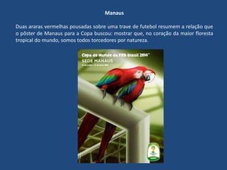 Manaus
Duas araras vermelhas pousadas sobre uma trave de futebol resumem a relação que
o pôster de Manaus para a Copa buscou: mostrar que, no coração da maior floresta
tropical do mundo, somos todos torcedores por natureza.
 