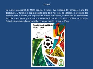Cuiabá
No pôster da capital de Mato Grosso, o tuiuiu, ave símbolo do Pantanal, é um dos
destaques. O futebol é representado pela bola nos pés do jogador. A vibração das
pessoas com o evento, em especial da torcida pantaneira, é traduzida no movimento
da bola e as formas que a cercam. O mapa do estado no centro da bola mostra que
Cuiabá está preparada para receber o maior evento de sua história.
 