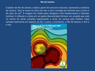 Rio de Janeiro
O pôster do Rio de Janeiro, criado a partir de concurso nacional, representa a essência
do carioca, “que se move no ritmo do mar e com a energia da natureza que o cerca e
do calor do sol”. A imagem foi criada pelos designers Julia Gostkorzewicz e Eduardo
Leichner. A silhueta e a bola em um gesto descontraído formam um coração que está
no centro de várias camadas expressando o amor do carioca pelo futebol. Cada
camada representa um aspecto do Rio: a praia, a montanha, o Pão de Açúcar, o mar e
o céu.
 