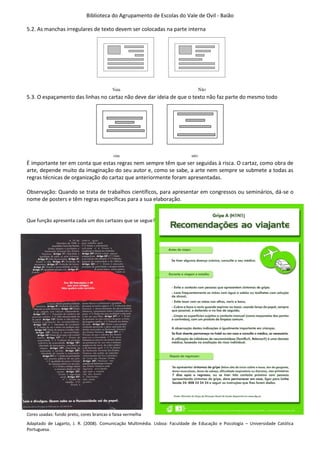 Biblioteca do Agrupamento de Escolas do Vale de Ovil - Baião
5.2. As manchas irregulares de texto devem ser colocadas na parte interna
5.3. O espaçamento das linhas no cartaz não deve dar ideia de que o texto não faz parte do mesmo todo
É importante ter em conta que estas regras nem sempre têm que ser seguidas à risca. O cartaz, como obra de
arte, depende muito da imaginação do seu autor e, como se sabe, a arte nem sempre se submete a todas as
regras técnicas de organização do cartaz que anteriormente foram apresentadas.
Observação: Quando se trata de trabalhos científicos, para apresentar em congressos ou seminários, dá-se o
nome de posters e têm regras específicas para a sua elaboração.
Que função apresenta cada um dos cartazes que se segue?
Cores usadas: fundo preto, cores brancas e faixa vermelha
Adaptado de Lagarto, J. R. (2008). Comunicação Multimédia. Lisboa: Faculdade de Educação e Psicologia – Universidade Católica
Portuguesa.
 