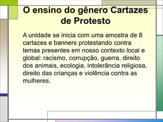 O ensino do gênero Cartazes
de Protesto
A unidade se inicia com uma amostra de 8
cartazes e banners protestando contra
temas presentes em nosso contexto local e
global: racismo, corrupção, guerra, direito
dos animais, ecologia, intolerância religiosa,
direito das crianças e violência contra as
mulheres.
 