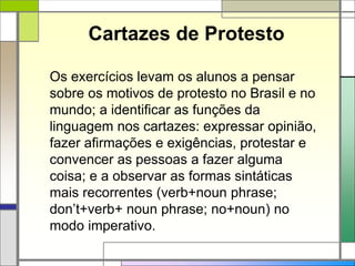 Cartazes de Protesto
Os exercícios levam os alunos a pensar
sobre os motivos de protesto no Brasil e no
mundo; a identificar as funções da
linguagem nos cartazes: expressar opinião,
fazer afirmações e exigências, protestar e
convencer as pessoas a fazer alguma
coisa; e a observar as formas sintáticas
mais recorrentes (verb+noun phrase;
don’t+verb+ noun phrase; no+noun) no
modo imperativo.
 