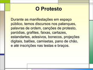 O Protesto
Durante as manifestações em espaço
público, temos discursos nos palanques,
palavras de ordem, canções de protesto,
paródias, grafites, faixas, cartazes,
estandartes, adesivos, bonecos, projeções
digitais, balões, camisetas, pano de chão,
e até inscrições nas testas e braços.
 