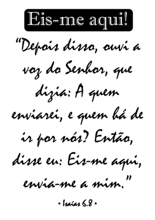 Eis-me aqui!
“Depois disso, ouvi a
voz do Senhor, que
dizia: A quem
enviarei, e quem há de
ir por nós? Então,
disse eu: Eis-me aqui,
envia-me a mim.”
▪ Isaías 6.8 ▪
 
