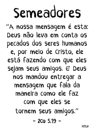 Semeadores
“A nossa mensagem e esta:
Deus nao leva em conta os
pecados dos seres humanos
e, por meio de Cristo, ele
esta fazendo com que eles
sejam seus amigos. E Deus
nos mandou entregar a
mensagem que fala da
maneira como ele faz
com que eles se
tornem seus amigos.”
- 2Co 5.19 -
NTLH
 