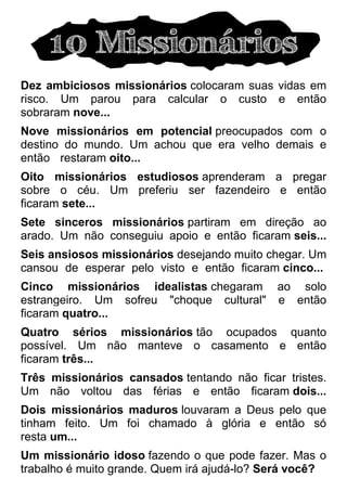 10 Missionários
Dez ambiciosos missionários colocaram suas vidas em
risco. Um parou para calcular o custo e então
sobraram nove...
Nove missionários em potencial preocupados com o
destino do mundo. Um achou que era velho demais e
então%restaram oito...
Oito missionários estudiosos aprenderam a pregar
sobre o céu. Um preferiu ser fazendeiro e então
ficaram sete...
Sete sinceros missionários partiram em direção ao
arado. Um não conseguiu apoio e então ficaram seis...
Seis ansiosos missionários desejando muito chegar. Um
cansou de esperar pelo visto e então ficaram cinco...
Cinco missionários idealistas chegaram ao solo
estrangeiro. Um sofreu "choque cultural" e então
ficaram quatro...
Quatro sérios missionários tão ocupados quanto
possível. Um não manteve o casamento e então
ficaram três...
Três missionários cansados tentando não ficar tristes.
Um não voltou das férias e então ficaram dois...
Dois missionários maduros louvaram a Deus pelo que
tinham feito. Um foi chamado à glória e então só
resta um...
Um missionário idoso fazendo o que pode fazer. Mas o
trabalho é muito grande. Quem irá ajudá-lo? Será você?
 