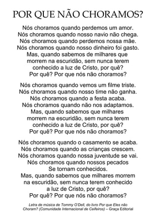 POR QUE NÃO CHORAMOS?
Nós choramos quando perdemos um amor.
Nós choramos quando nosso navio não chega.
Nós choramos quando perdemos nossa mãe.
Nós choramos quando nosso dinheiro foi gasto.
Mas, quando sabemos de milhares que
morrem na escuridão, sem nunca terem
conhecido a luz de Cristo, por quê?
Por quê? Por que nós não choramos?
Nós choramos quando vemos um filme triste.
Nós choramos quando nosso time não ganha.
Nós choramos quando a festa acaba.
Nós choramos quando não nos adaptamos.
Mas, quando sabemos que milhares
morrem na escuridão, sem nunca terem
conhecido a luz de Cristo, por quê?
Por quê? Por que nós não choramos?
Nós choramos quando o casamento se acaba.
Nós choramos quando as crianças crescem.
Nós choramos quando nossa juventude se vai.
Nós choramos quando nossos pecados
Se tornam conhecidos.
Mas, quando sabemos que milhares morrem
na escuridão, sem nunca terem conhecido
a luz de Cristo, por quê?
Por quê? Por que nós não choramos?
Letra de música de Tommy O’Dell, do livro Por que Eles não
Choram? (Comunidade Internacional de Ceifeiros) – Graça Editorial
 