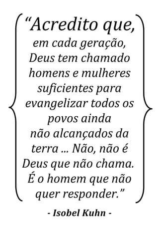 “Acredito que,
em cada geração,
Deus tem chamado
homens e mulheres
suficientes para
evangelizar todos os
povos ainda
não alcançados da
terra ... Não, não é
Deus que não chama.
É o homem que não
quer responder.”
- Isobel Kuhn -
 