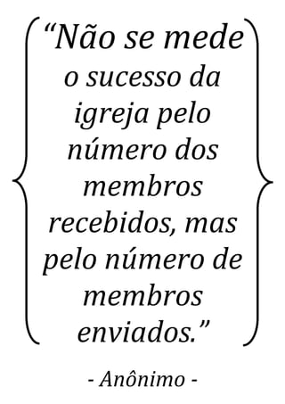 “Não se mede
o sucesso da
igreja pelo
número dos
membros
recebidos, mas
pelo número de
membros
enviados.”
- Anônimo -
 
