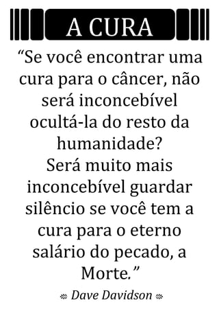 A CURA
“Se você encontrar uma
cura para o câncer, não
será inconcebível
ocultá-la do resto da
humanidade?
Será muito mais
inconcebível guardar
silêncio se você tem a
cura para o eterno
salário do pecado, a
Morte.”
c Dave Davidson C
 