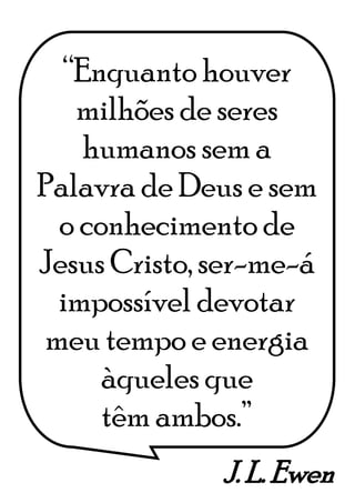 J. L. Ewen
“Enquanto houver
milhões de seres
humanos sem a
Palavra de Deus e sem
o conhecimento de
Jesus Cristo, ser-me-á
impossível devotar
meu tempo e energia
àqueles que
têm ambos.”
 