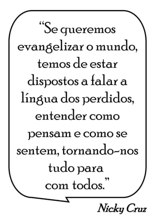 Nicky Cruz
“Se queremos
evangelizar o mundo,
temos de estar
dispostos a falar a
língua dos perdidos,
entender como
pensam e como se
sentem, tornando-nos
tudo para*
com*todos.”
 