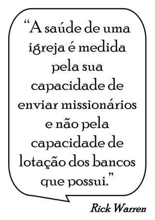 Rick Warren
“A saúde de uma
igreja é medida
pela sua
capacidade de
enviar missionários
e não pela
capacidade de
lotação dos bancos
que possui.”
 