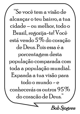 Bob Sjogren
“Se você tem a visão de
alcançar o teu bairro, a tua
cidade – ou melhor, todo o
Brasil, regozija-te! Você
está vendo 5% do coração
de Deus. Pois essa é a
porcentagem desta
população comparada com
toda a população mundial.
Expanda a tua visão para
todo o mundo - e
conhecerás os outros 95%
do coração de Deus.”
 