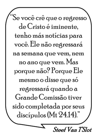 Steef Van T’Slot
“Se você crê que o regresso
de Cristo é iminente,
tenho más notícias para
você. Ele não regressará
na semana que vem, nem
no ano que vem. Mas
porque não? Porque Ele
mesmo o disse que só
regressará quando a
Grande Comissão tiver
sido completada por seus
discípulos (Mt 24.14).”
 