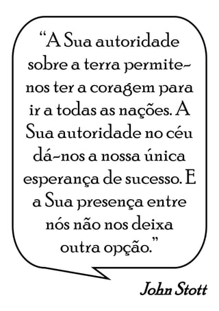 John Stott
“A Sua autoridade
sobre a terra permite-
nos ter a coragem para
ir a todas as nações. A
Sua autoridade no céu
dá-nos a nossa única
esperança de sucesso. E
a Sua presença entre
nós não nos deixa
outra opção.”
 