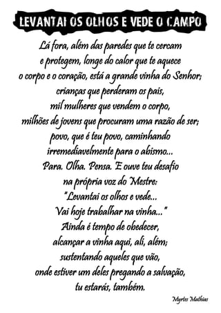 Levantai os olhos e vede o campo
Lá fora, além das paredes que te cercam
e protegem, longe do calor que te aquece
o corpo e o coração, está a grande vinha do Senhor;
crianças que perderam os pais,
mil mulheres que vendem o corpo,
milhões de jovens que procuram uma razão de ser;
povo, que é teu povo, caminhando
irremediavelmente para o abismo...
Para. Olha. Pensa. E ouve teu desafio
na própria voz do Mestre:
“Levantai os olhos e vede...
Vai hoje trabalhar na vinha...”
Ainda é tempo de obedecer,
alcançar a vinha aqui, ali, além;
sustentando aqueles que vão,
onde estiver um deles pregando a salvação,
tu estarás, também.
Myrtes Mathias
 