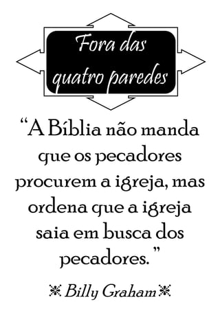 Fora das
quatro paredes
“A Bíblia não manda
que os pecadores
procurem a igreja, mas
ordena que a igreja
saia em busca dos
pecadores. ”
e Billy Grahame
 