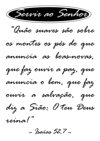 Servir ao Senhor
“Quão suaves são sobre
os montes os pés do que
anuncia as boas-novas,
que faz ouvir a paz, que
anuncia o bem, que faz
ouvir a salvação, que
diz a Sião: O teu Deus
reina!”
– Isaías 52.7 –
 