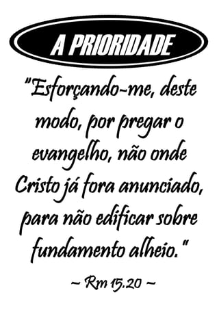 A PRIORIDADE
“Esforçando-me, deste
modo, por pregar o
evangelho, não onde
Cristo já fora anunciado,
para não edificar sobre
fundamento alheio.”
– Rm 15.20 –
 
