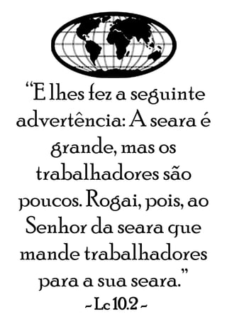 “E lhes fez a seguinte
advertência: A seara é
grande, mas os
trabalhadores são
poucos. Rogai, pois, ao
Senhor da seara que
mande trabalhadores
para a sua seara.”
- Lc 10.2 -
 
