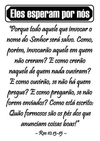 Eles esperam por nós
“Porque todo aquele que invocar o
nome do Senhor será salvo. Como,
porém, invocarão aquele em quem
não creram? E como crerão
naquele de quem nada ouviram?
E como ouvirão, se não há quem
pregue? E como pregarão, se não
forem enviados? Como está escrito:
Quão formosos são os pés dos que
anunciam coisas boas!”
– Rm 10.13-15 –
 