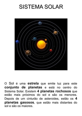 SISTEMA SOLARSISTEMA SOLAR
O Sol é uma estrela que emite luz para este
conjunto de planetas e está no centro do
Sistema Solar. Existem 4 planetas rochosos que
estão mais próximos do sol e são os menores.
Depois de um cinturão de asteroides, estão os 4
planetas gasosos, que estão mais distantes do
sol e são os maiores.
 