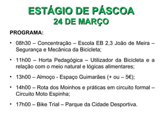 ESTÁGIO DE PÁSCOA
                 24 DE MARÇO
PROGRAMA:
• 08h30 – Concentração – Escola EB 2,3 João de Meira –
  Segurança e Mecânica da Bicicleta;
• 11h00 – Horta Pedagógica – Utilizador da Bicicleta e a
  relação com o meio natural e lógicas alimentares;
• 13h00 – Almoço - Espaço Guimarães (+ ou – 5€);
• 14h00 – Rota dos Moinhos e práticas em circuito formal –
  Circuito Moto Espinha;
• 17h00 – Bike Trial – Parque da Cidade Desportiva.
 