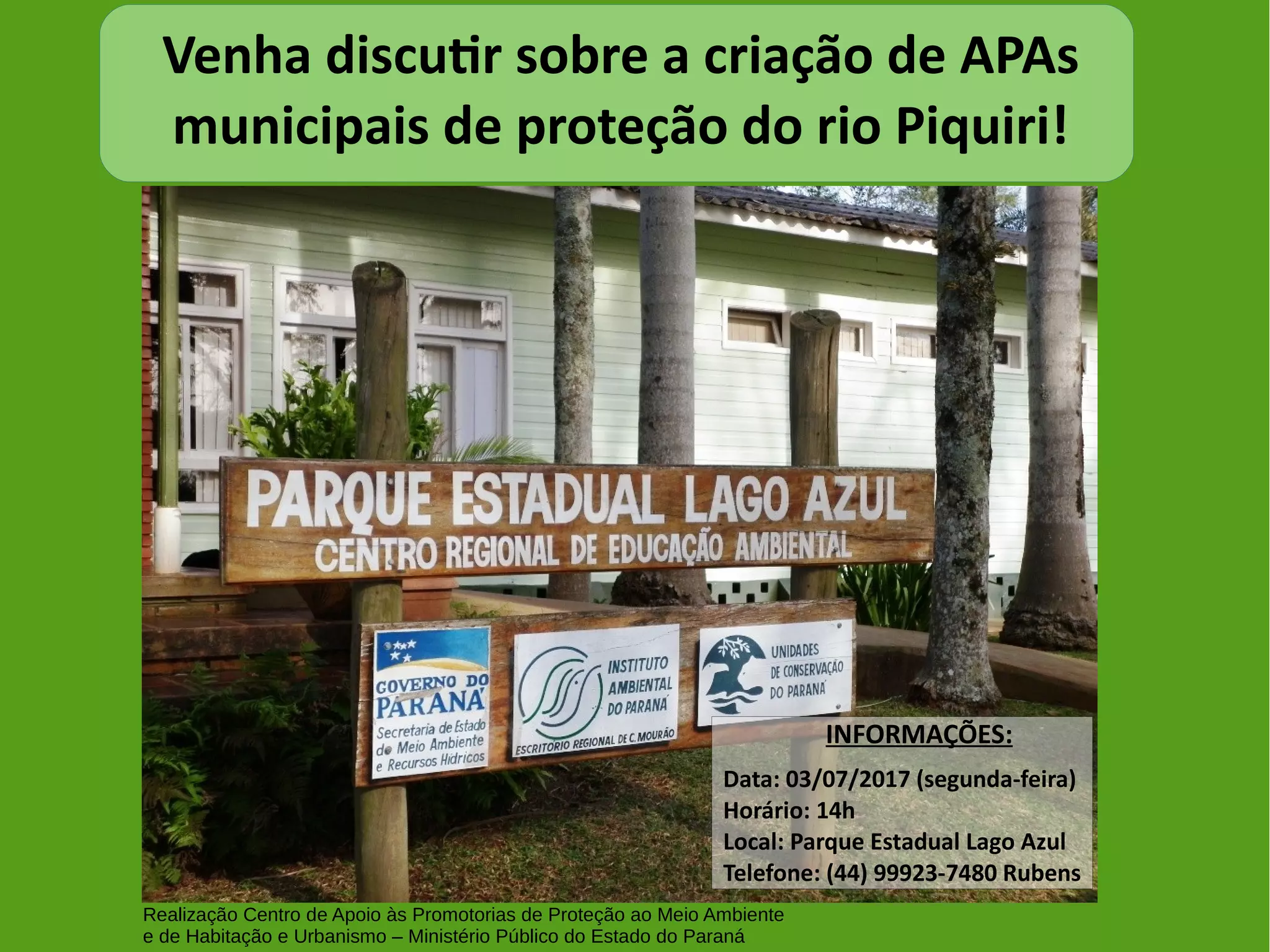 Venha discutir sobre a criação de APAs
municipais de proteção do rio Piquiri!
INFORMAÇÕES:
Data: 03/07/2017 (segunda-feira)
Horário: 14h
Local: Parque Estadual Lago Azul
Telefone: (44) 99923-7480 Rubens
Realização Centro de Apoio às Promotorias de Proteção ao Meio Ambiente
e de Habitação e Urbanismo – Ministério Público do Estado do Paraná