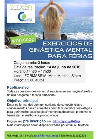 Carga horária: 3 horas
Data de realização: 14 de julho de 2016
Horário:14h30 – 17h30
Local: FORMASSIM, Mem Martins, Sintra
Preço: 25,00 euros
Exercícios de
ginástica mental
para férias
Público-alvo
Todas as pessoas que no seu dia-a-dia exercem funções/tarefas
de alto desgaste e tensão emocional.
Objetivo principal
Dotar os formandos com um conjunto de competências e
conhecimentos básicos que lhes permitam identificar estratégias
para gerir melhor as situações/momentos de stress, promover o
bem-estar e melhorar a produtividade.
Faça já sua pré inscrição em : https://goo.gl/0xi6kp
Mais informações serão disponibilizadas por email ou telefone.
FORMASSIM | E-mail: geral@formassim.pt | Telefone: 211922502
 