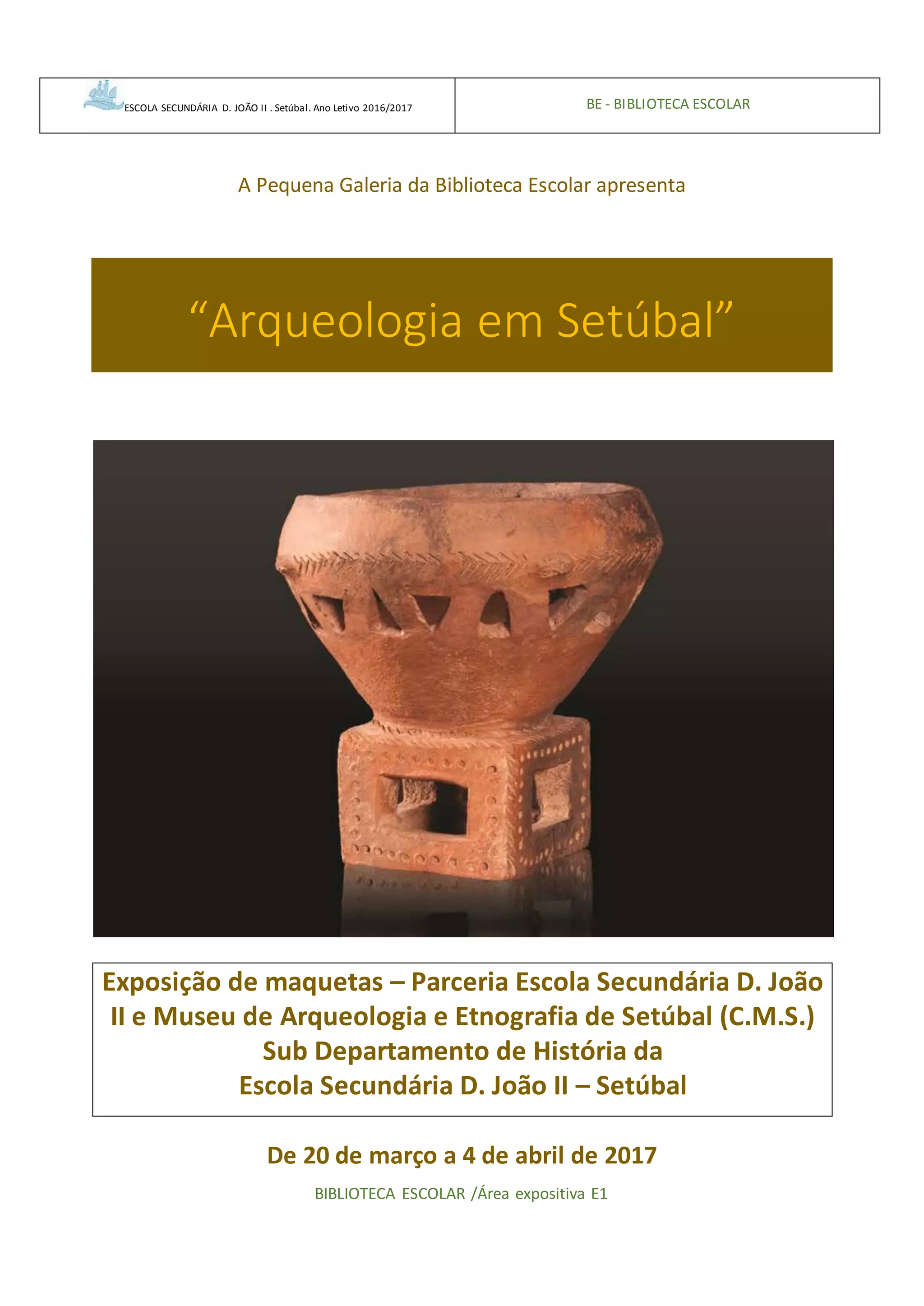 ESCOLA SECUNDÁRIA D. JOÃO II . Setúbal. Ano Letivo 2016/2017 BE - BIBLIOTECA ESCOLAR
A Pequena Galeria da Biblioteca Escolar apresenta
“Arqueologia em Setúbal”
Exposição de maquetas – Parceria Escola Secundária D. João
II e Museu de Arqueologia e Etnografia de Setúbal (C.M.S.)
Sub Departamento de História da
Escola Secundária D. João II – Setúbal
De 20 de março a 4 de abril de 2017
BIBLIOTECA ESCOLAR /Área expositiva E1