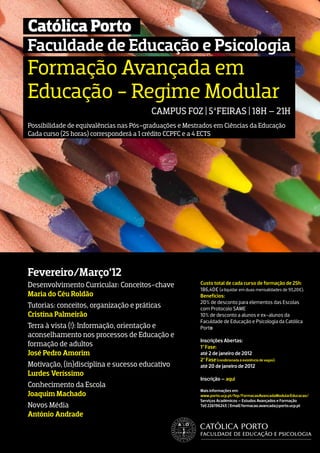 Católica Porto
Faculdade de Educação e Psicologia
Formação Avançada em
Educação - Regime Modular
                                        CAMPUS FOZ | 5ªFEIRAS | 18H – 21H
Possibilidade de equivalências nas Pós-graduações e Mestrados em Ciências da Educação
Cada curso (25 horas) corresponderá a 1 crédito CCPFC e a 4 ECTS




Fevereiro/Março’12
Desenvolvimento Curricular: Conceitos-chave             Custo total de cada curso de formação de 25h:
                                                        186,40€ (a liquidar em duas mensalidades de 93,20€).
Maria do Céu Roldão                                     Benefícios:
                                                        20% de desconto para elementos das Escolas
Tutorias: conceitos, organização e práticas             com Protocolo SAME
Cristina Palmeirão                                      10% de desconto a alunos e ex-alunos da
                                                        Faculdade de Educação e Psicologia da Católica
Terra à vista (!): Informação, orientação e             Porto
aconselhamento nos processos de Educação e
                                                        Inscrições Abertas:
formação de adultos                                     1ª Fase:
José Pedro Amorim                                       até 2 de janeiro de 2012
                                                        2ª Fase (condicionada à existência de vagas):
Motivação, (in)disciplina e sucesso educativo           até 20 de janeiro de 2012
Lurdes Veríssimo
                                                        Inscrição – aqui
Conhecimento da Escola
                                                        Mais informações em:
Joaquim Machado                                         www.porto.ucp.pt/fep/FormacaoAvancadaModularEducacao/
                                                        Serviços Académicos – Estudos Avançados e Formação
Novos Média                                             Tel| 226196243 | Email| formacao.avancada@porto.ucp.pt

António Andrade
 