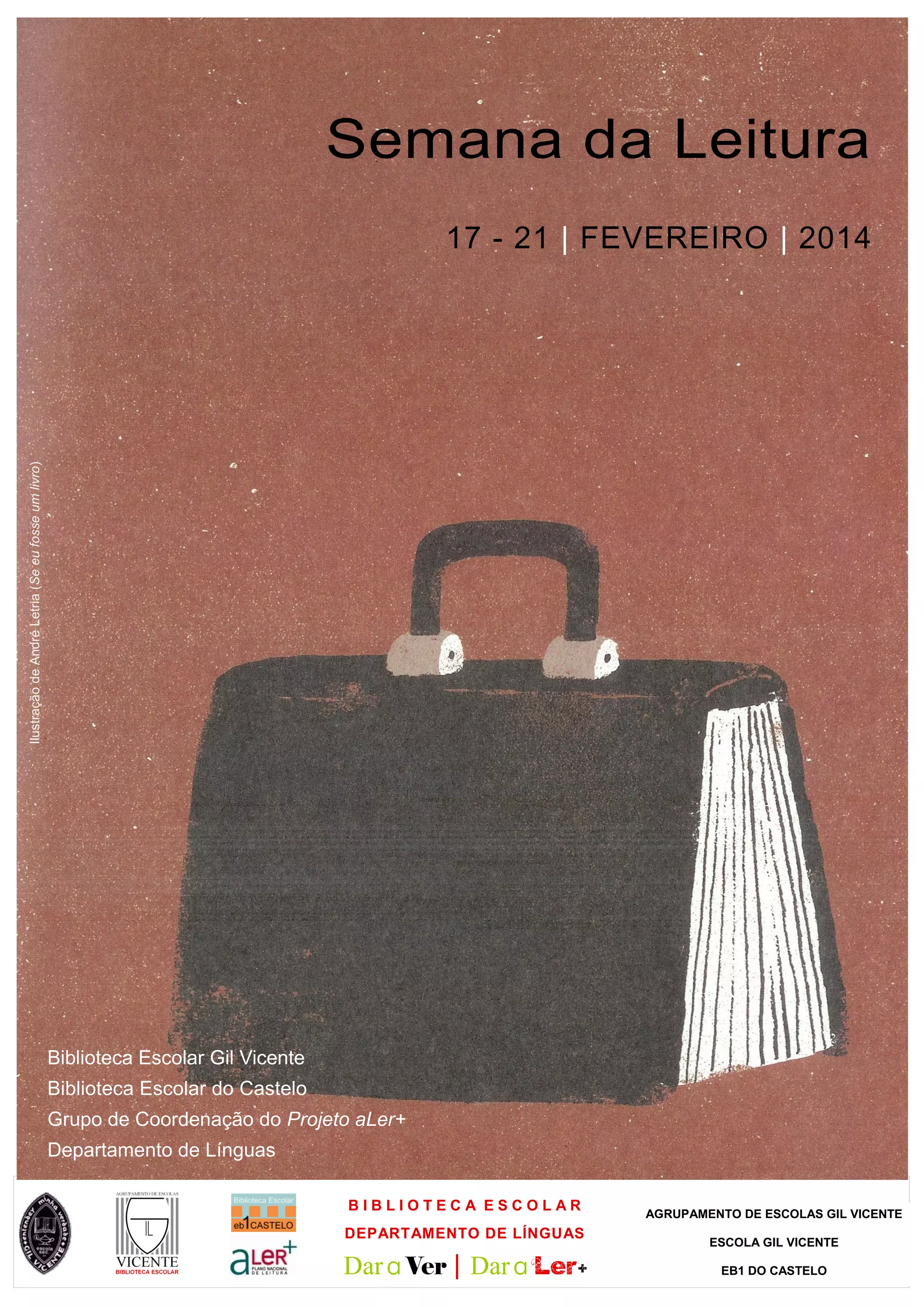 Semana da Leitura
Ilustração de André Letria (Se eu fosse um livro)
17 - 21 | FEVEREIRO | 2014
Biblioteca Escolar Gil Vicente
Biblioteca Escolar do Castelo
Grupo de Coordenação do Projeto aLer+
Departamento de Línguas
BIBLIOTECA ESCOLAR
DEPARTAMENTO DE LÍNGUAS
Dar a Ver | Dar a Ler+
AGRUPAMENTO DE ESCOLAS GIL VICENTE
ESCOLA GIL VICENTE
EB1 DO CASTELO