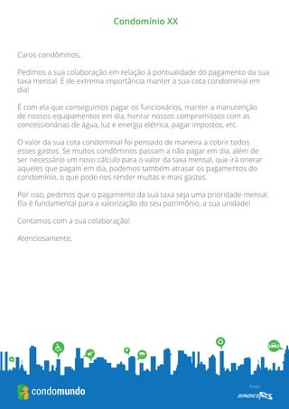 Fonte : 
Condomínio XX 
Caros condôminos, 
Pedimos a sua colaboração em relação à pontualidade do pagamento da sua taxa mensal. É de extrema importância manter a sua cota condominial em dia! 
É com ela que conseguimos pagar os funcionários, manter a manutenção de nossos equipamentos em dia, honrar nossos compromissos com as concessionárias de água, luz e energia elétrica, pagar impostos, etc. 
O valor da sua cota condominial foi pensado de maneira a cobrir todos esses gastos. Se muitos condôminos passam a não pagar em dia, além de ser necessário um novo cálculo para o valor da taxa mensal, que irá onerar aqueles que pagam em dia, podemos também atrasar os pagamentos do condomínio, o que pode nos render multas e mais gastos. 
Por isso, pedimos que o pagamento da sua taxa seja uma prioridade mensal. Ela é fundamental para a valorização do seu patrimônio, a sua unidade! 
Contamos com a sua colaboração! 
Atenciosamente, 