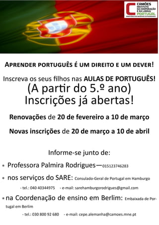Aprender português é um direito e um dever!
Inscreva os seus filhos nas AULAS DE PORTUGUÊS!

(A partir do 5.º ano)
Inscrições já abertas!

Renovações de 20 de fevereiro a 10 de março
Novas inscrições de 20 de março a 10 de abril
Informe-se junto de:


Professora Palmira Rodrigues—015123746283



nos serviços do SARE: Consulado-Geral de Portugal em Hamburgo
- tel.: 040 40344975

 na

- e-mail: sarehamburgorodrigues@gmail.com

Coordenação de ensino em Berlim: Embaixada de Por-

tugal em Berlim
- tel.: 030 800 92 680

- e-mail: cepe.alemanha@camoes.mne.pt

 