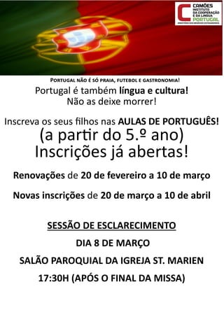 Portugal não é só praia, futebol e gastronomia!

Portugal é também língua e cultura!
Não as deixe morrer!
Inscreva os seus filhos nas AULAS DE PORTUGUÊS!

(a partir do 5.º ano)
Inscrições já abertas!

Renovações de 20 de fevereiro a 10 de março
Novas inscrições de 20 de março a 10 de abril
SESSÃO DE ESCLARECIMENTO
DIA 8 DE MARÇO
SALÃO PAROQUIAL DA IGREJA ST. MARIEN
17:30H (APÓS O FINAL DA MISSA)

 