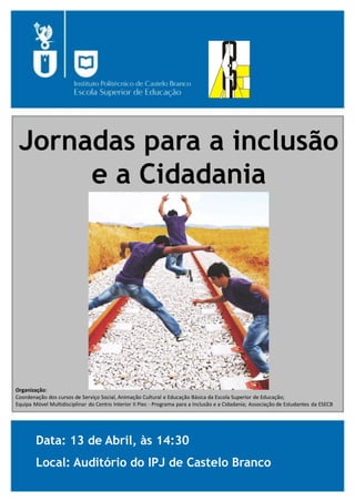 Jornadas para a inclusão
e a Cidadania
Organização:
Coordenação dos cursos de Serviço Social, Animação Cultural e Educação Básica da Escola Superior de Educação;
Equipa Móvel Multidisciplinar do Centro Interior II Piec - Programa para a Inclusão e a Cidadania; Associação de Estudantes da ESECB
Data: 13 de Abril, às 14:30
Local: Auditório do IPJ de Castelo Branco