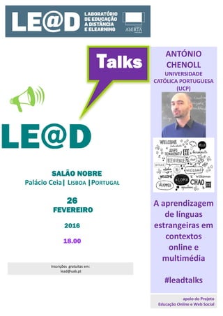  
  
LE@D
Talks 
ANTÓNIO
CHENOLL
UNIVERSIDADE
CATÓLICA PORTUGUESA
(UCP)
A aprendizagem
de línguas
estrangeiras em
contextos
online e
multimédia
#leadtalks
SALÃO NOBRE
Palácio Ceia| LISBOA |PORTUGAL
26
FEVEREIRO
2016
18.00
Inscrições  gratuitas em:
 lead@uab.pt
apoio do Projeto
Educação Online e Web Social 
 